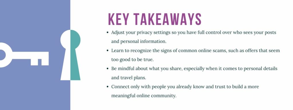 infographic that says 'Key Takeaways Adjust your privacy settings so you have full control over who sees your posts and personal information.
Learn to recognize the signs of common online scams, such as offers that seem too good to be true.
Be mindful about what you share, especially when it comes to personal details and travel plans.
Connect only with people you already know and trust to build a more meaningful online community.